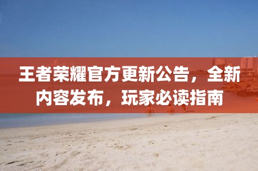 王者荣耀官方更新公告，全新内容发布，玩家必读指南