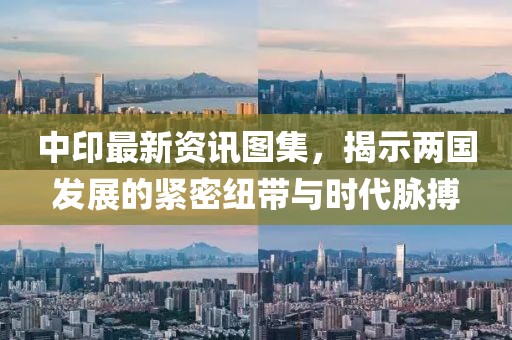 中印最新资讯图集，揭示两国发展的紧密纽带与时代脉搏