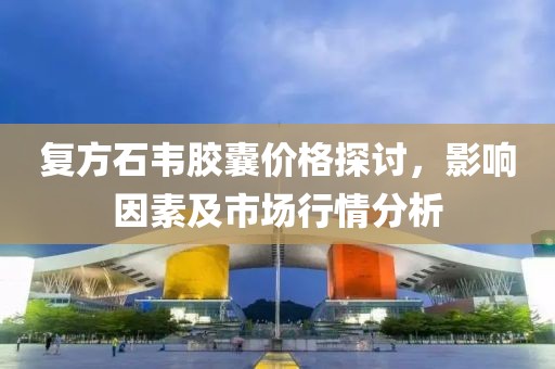复方石韦胶囊价格探讨，影响因素及市场行情分析
