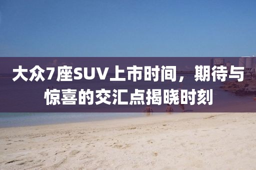 大众7座SUV上市时间，期待与惊喜的交汇点揭晓时刻