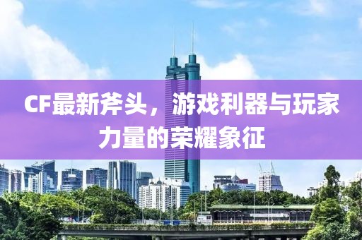 CF最新斧头，游戏利器与玩家力量的荣耀象征