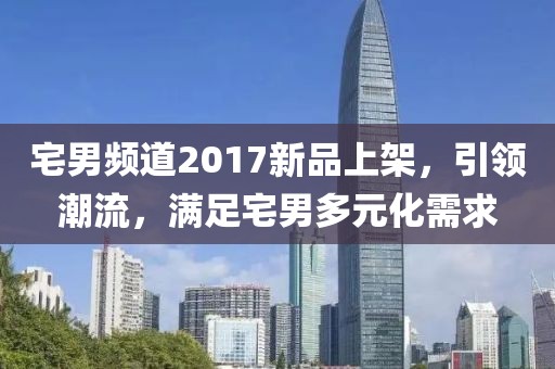 宅男频道2017新品上架，引领潮流，满足宅男多元化需求
