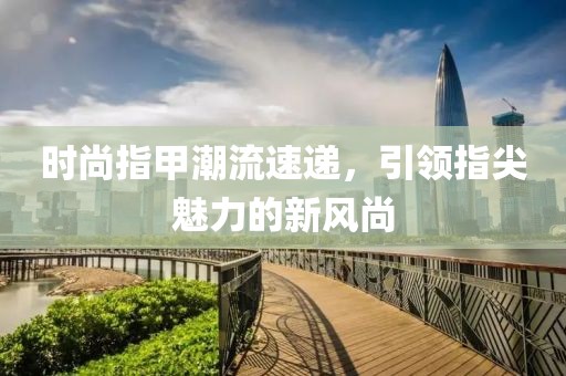 时尚指甲潮流速递，引领指尖魅力的新风尚