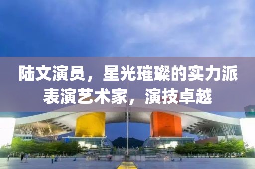 陆文演员，星光璀璨的实力派表演艺术家，演技卓越