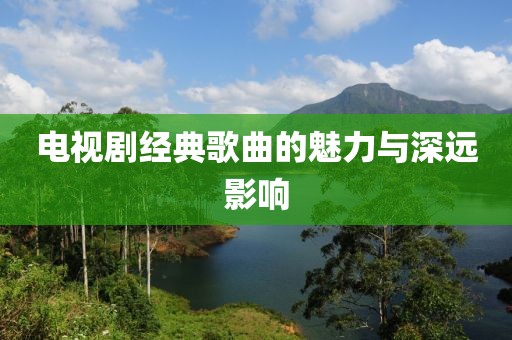 电视剧经典歌曲的魅力与深远影响