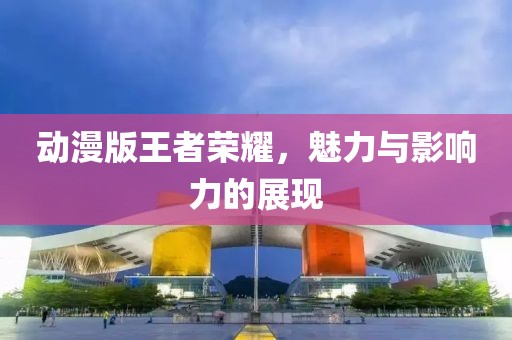 动漫版王者荣耀，魅力与影响力的展现