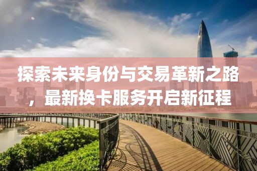 探索未来身份与交易革新之路，最新换卡服务开启新征程