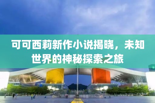 可可西莉新作小说揭晓，未知世界的神秘探索之旅