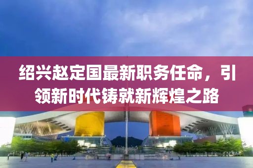 绍兴赵定国最新职务任命，引领新时代铸就新辉煌之路