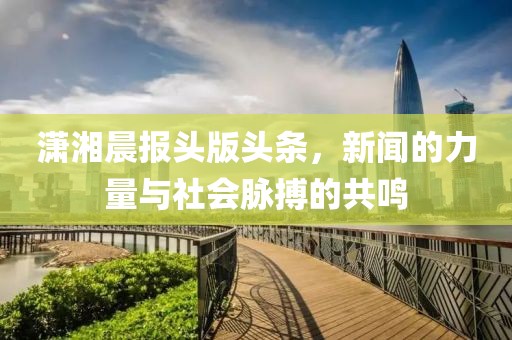 潇湘晨报头版头条，新闻的力量与社会脉搏的共鸣