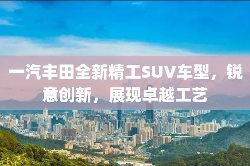 一汽丰田全新精工SUV车型，锐意创新，展现卓越工艺