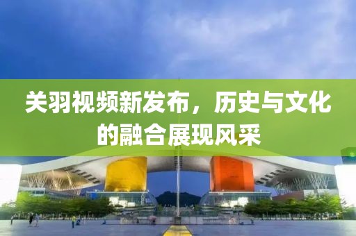 关羽视频新发布，历史与文化的融合展现风采