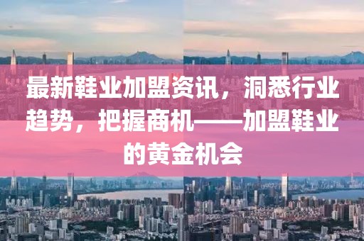 最新鞋业加盟资讯，洞悉行业趋势，把握商机——加盟鞋业的黄金机会