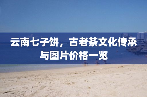 云南七子饼，古老茶文化传承与图片价格一览