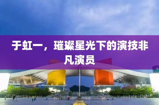 于虹一，璀璨星光下的演技非凡演员