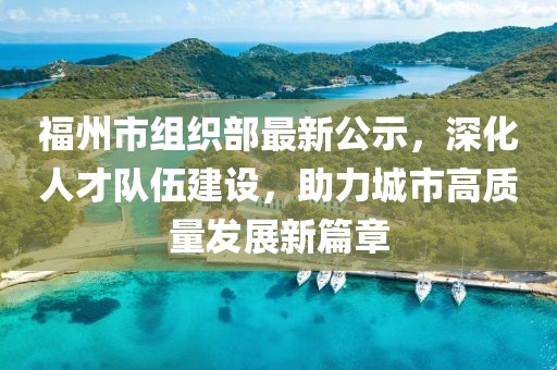 福州市组织部最新公示，深化人才队伍建设，助力城市高质量发展新篇章