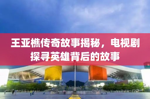 王亚樵传奇故事揭秘，电视剧探寻英雄背后的故事